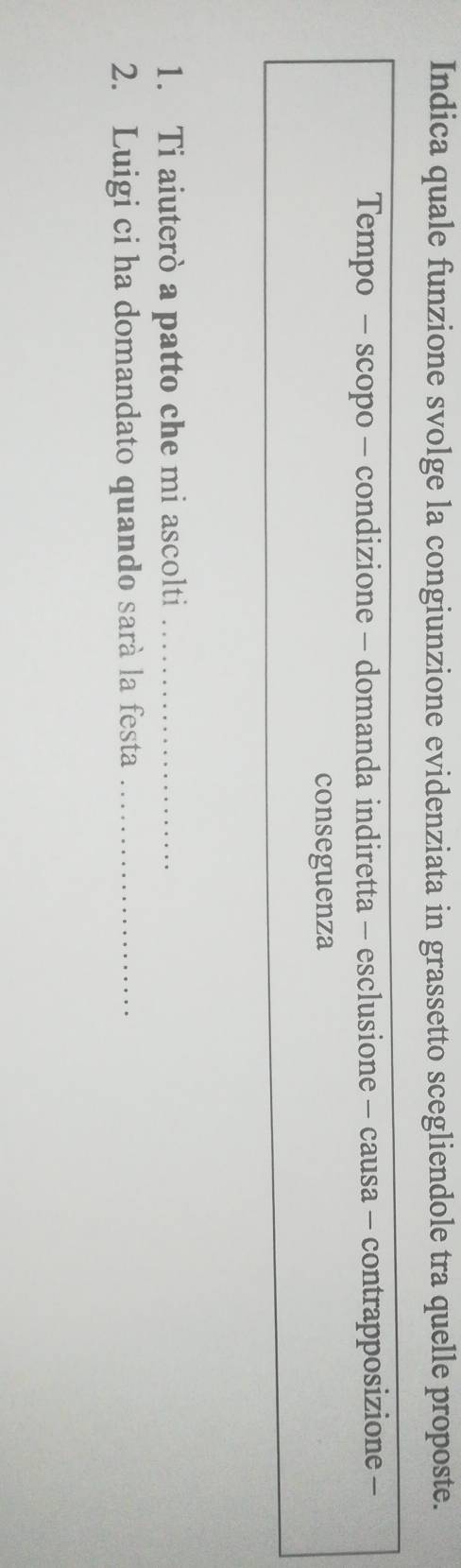 Indica quale funzione svolge la congiunzione evidenziata in grassetto scegliendole tra quelle proposte. 
Tempo - scopo - condizione - domanda indiretta - esclusione - causa - contrapposizione - 
conseguenza 
1. Ti aiuterò a patto che mi ascolti_ 
2. Luigi ci ha domandato quando sarà la festa_