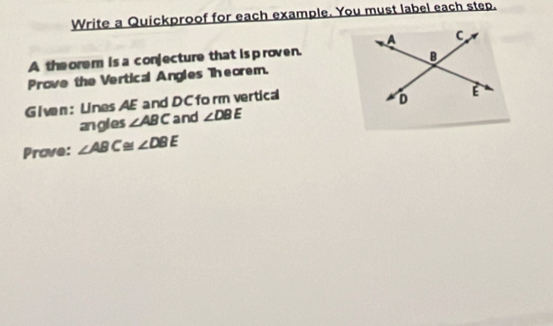 Write a Quickproof for each example. You must label each step. 
A the orem is a conjecture that is p roven. 
Prove the Vertical Angles Theorem. 
Given: Lines AE and DC form vertical 
angles ∠ ABC and ∠ DBE
Prave: ∠ ABC≌ ∠ DBE