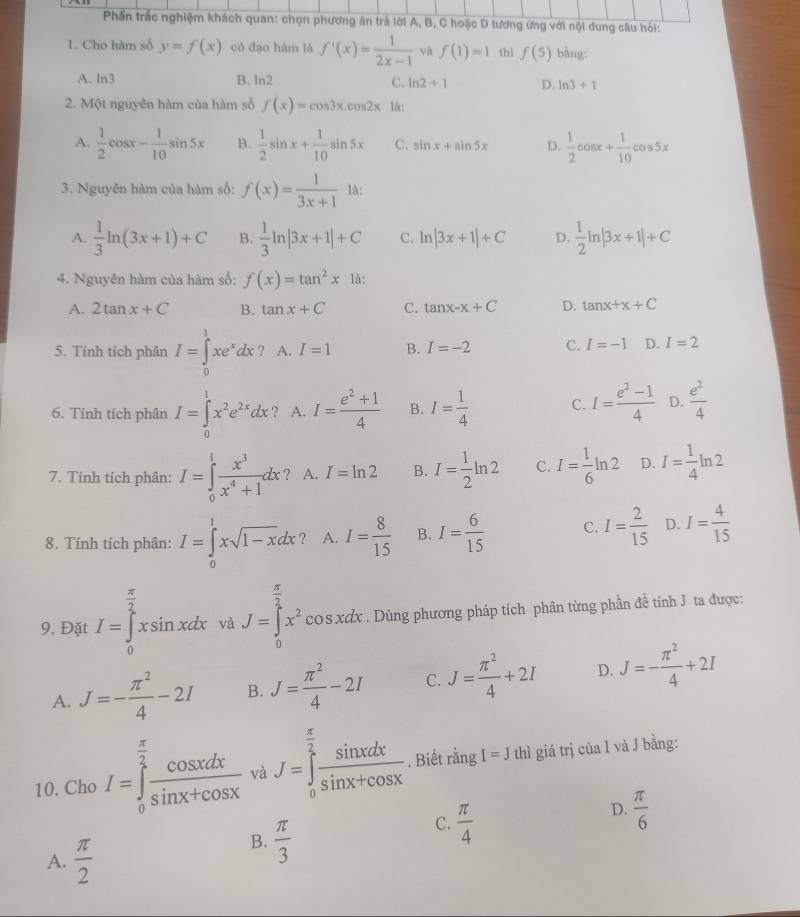 Phần trắc nghiệm khách quan: chọn phương án trả lời A, B, C hoặc D tương (mg với nội dung câu hỏi:
1. Cho hàm số y=f(x) có đạo hàm là f'(x)= 1/2x-1  và f(1)=1 thì f(5) bàng:
A. ln3 B. ln 2 C. ln 2+1 D. ln 3+1
2. Một nguyên hàm của hàm số f(x)=cos 3x.cos 2x lå:
A.  1/2 cos x- 1/10 sin 5x B.  1/2 sin x+ 1/10 sin 5x C. sin x+sin 5x D.  1/2 cos x+ 1/10 cos 5x
3. Nguyên hàm của hàm số: f(x)= 1/3x+1  là:
A.  1/3 ln (3x+1)+C B.  1/3 ln |3x+1|+C C. ln |3x+1|+C D.  1/2 ln |3x+1|+C
4. Nguyên hàm của hàm số: f(x)=tan^2x là:
A. 2tan x+C B. tan x+C C. tan x-x+C D. tan x+x+C
5. Tính tích phân I=∈tlimits _0^(1xe^x)dx? .I=1 B. I=-2 C. I=-1 D. I=2
6. Tính tích phân I=∈tlimits _0^(1x^2)e^(2x)dx ? A. I= (e^2+1)/4  B. I= 1/4  C. I= (e^2-1)/4  D.  e^2/4 
7. Tinh tích phân: I=∈tlimits _0^(1frac x^3)x^4+1dx ? A. I=ln 2 B. I= 1/2 ln 2 C. I= 1/6 ln 2 D. I= 1/4 ln 2
8. Tính tích phân: I=∈tlimits _0^(1xsqrt(1-x)dx ? A. I=frac 8)15 B. I= 6/15  C. I= 2/15  D. I= 4/15 
9, Đặt I=∈tlimits _0^((frac π)2)xsin xdx và J=∈tlimits _0^((frac π)2)x^2 cos xdx * . Dùng phương pháp tích phân từng phần đề tính J ta được:
A. J=- π^2/4 -2I B. J= π^2/4 -2I C. J= π^2/4 +2I D. J=- π^2/4 +2I
10. Cho I=∈tlimits _0^((frac π)2) cos xdx/sin x+cos x  và J=∈tlimits _0^((frac π)2) sin xdx/sin x+cos x . Biết rằng I=J thì giá trị của I và J bằng:
C.  π /4 
D.  π /6 
A.  π /2 
B.  π /3 