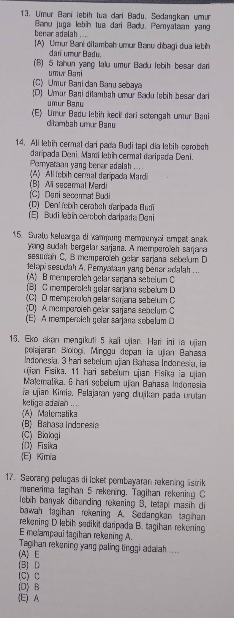 Umur Bani lebih tua dari Badu. Sedangkan umur
Banu juga lebih tua dari Badu. Peryataan yang
benar adalah ....
(A) Umur Bani ditambah umur Banu dibagi dua lebih
dari umur Badu.
(B) 5 tahun yang lalu umur Badu lebih besar dari
umur Bani
(C) Umur Bani dan Banu sebaya
(D) Umur Bani ditambah umur Badu lebih besar dari
umur Banu
(E) Umur Badu lebih kecil dari setengah umur Bani
ditambah umur Banu
14. Ali lebih cermat dari pada Budi tapi dia lebih ceroboh
daripada Deni. Mardi lebih cermat daripada Deni.
Pernyataan yang benar adalah ....
(A) Ali lebih cermat daripada Mardi
(B) Ali secermat Mardi
(C) Deni secermat Budi
(D) Deni lebih ceroboh daripada Budi
(E) Budi lebih ceroboh daripada Deni
15. Suatu keluarga di kampung mempunyai empat anak
yang sudah bergelar sarjana. A memperoleh sarjana
sesudah C, B memperoleh gelar sarjana sebelum D
tetapi sesudah A. Pernyataan yang benar adalah ..
(A) B memperolch gelar sarjana sebelum C
(B) C memperoleh gelar sarjana sebelum D
(C) D memperoleh gelar sarjana sebelum C
(D) A memperoleh gelar sarjana sebelum C
(E) A memperoleh gelar sarjana sebelum D
16. Eko akan mengikuti 5 kali ujian. Hari ini ia ujian
pelajaran Biologi. Minggu depan ia ujian Bahasa
Indonesia. 3 hari sebelum ujian Bahasa Indonesia, ia
ujian Fisika. 11 hari sebelum ujian Fisika ia ujian
Matematika. 6 hari sebelum ujian Bahasa Indonesia
ia ujian Kimia. Pelajaran yang diujikan pada urutan
ketiga adalah ...
(A) Matematika
(B) Bahasa Indonesia
(C) Biologi
(D) Fisika
(E) Kimia
17. Seorang petugas di loket pembayaran rekening listrik
menerima tagihan 5 rekening. Tagihan rekening C
lebih banyak dibanding rekening B, tetapi masih di
bawah tagihan rekening A. Sedangkan tagihan
rekening D lebih sedikit daripada B. tagihan rekening
E melampaui tagihan rekening A.
Tagihan rekening yang paling tinggi adalah ....
(A) E
(B)D
(C) C
(D) B
(E) A