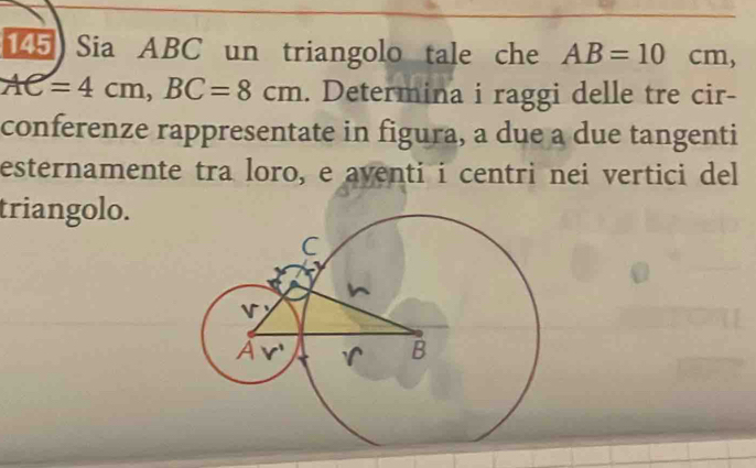 Sia ABC un triangolo tale che AB=10cm,
AC=4cm,BC=8cm. Determina i raggi delle tre cir-
conferenze rappresentate in figura, a due a due tangenti
esternamente tra loro, e aventi i centri nei vertici del
triangolo.