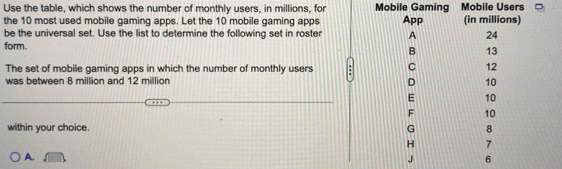 Use the table, which shows the number of monthly users, in millions, for Mobile Gaming Mobile Users
the 10 most used mobile gaming apps. Let the 10 mobile gaming apps App (in millions)
be the universal set. Use the list to determine the following set in roster A 24
form. B 13
The set of mobile gaming apps in which the number of monthly users C 12
was between 8 million and 12 million D 10
E 10
F 10
within your choice. G 8
H 7
A.
J 6