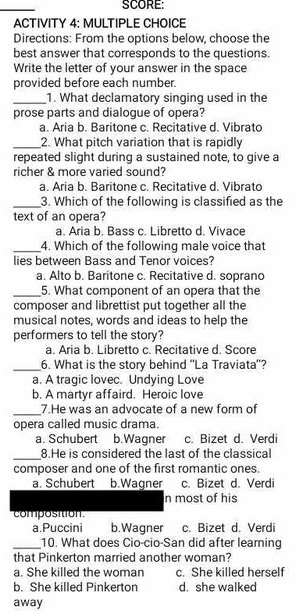 SCORE:
ACTIVITY 4: MULTIPLE CHOICE
Directions: From the options below, choose the
best answer that corresponds to the questions
Write the letter of your answer in the space
provided before each number.
_1. What declamatory singing used in the
prose parts and dialogue of opera?
a. Aria b. Baritone c. Recitative d. Vibrato
_2. What pitch variation that is rapidly
repeated slight during a sustained note, to give a
richer & more varied sound?
a. Aria b. Baritone c. Recitative d. Vibrato
_3. Which of the following is classified as the
text of an opera?
a. Aria b. Bass c. Libretto d. Vivace
_4. Which of the following male voice that
lies between Bass and Tenor voices?
a. Alto b. Baritone c. Recitative d. soprano
_5. What component of an opera that the
composer and librettist put together all the
musical notes, words and ideas to help the
performers to tell the story?
a. Aria b. Libretto c. Recitative d. Score
_6. What is the story behind 'La Traviata'?
a. A tragic lovec. Undying Love
b. A martyr affaird. Heroic love
_7.He was an advocate of a new form of
opera called music drama.
a. Schubert b.Wagner c. Bizet d. Verdi
_8.He is considered the last of the classical
composer and one of the first romantic ones.
a. Schubert b.Wagner c. Bizet d. Verdi
n most of his
composition.
a.Puccini b. Wagner c. Bizet d. Verdi
_10. What does Cio-cio-San did after leaming
that Pinkerton married another woman?
a. She killed the woman c. She killed herself
b. She killed Pinkerton d. she walked
away