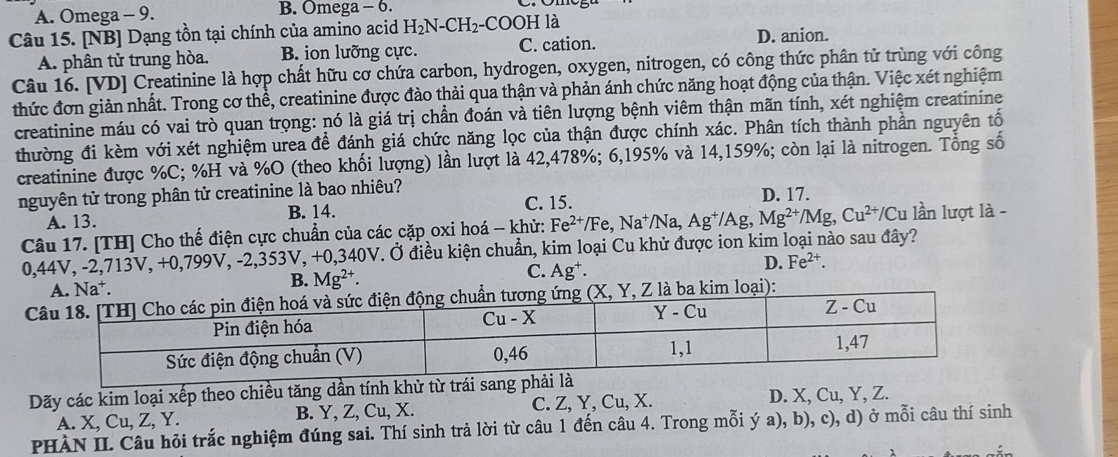 A. Omega - 9.
B. Omega - 6.
Câu 15. [NB] Dạng tồn tại chính của amino acid H_2N-CH_2- COO H là
C. cation. D. anion.
A. phân tử trung hòa. B. ion lưỡng cực.
Câu 16. [VD] Creatinine là hợp chất hữu cơ chứa carbon, hydrogen, oxygen, nitrogen, có công thức phân tử trùng với công
thức đơn giản nhất. Trong cơ thể, creatinine được đào thải qua thận và phản ánh chức năng hoạt động của thận. Việc xét nghiệm
creatinine máu có vai trò quan trọng: nó là giá trị chần đoán và tiên lượng bệnh viêm thận mãn tính, xét nghiệm creatinine
thường đi kèm với xét nghiệm urea để đánh giá chức năng lọc của thận được chính xác. Phân tích thành phần nguyên tố
creatinine được %C; %H và %O (theo khối lượng) lần lượt là 42,478%; 6,195% và 14,159%; còn lại là nitrogen. Tổng số
nguyên tử trong phân tử creatinine là bao nhiêu? D. 17.
A. 13. B. 14. C. 15.
Câu 17. [TH] Cho thế điện cực chuẩn của các cặp oxi hoá - khử: Fe^(2+)/Fe,Na^+/Na,Ag^+/Ag,Mg^(2+)/Mg,Cu^(2+)/Cu lần lượt là -
0,44V, -2,713V, +0,799V, -2,353V, +0,340V. Ở điều kiện chuẩn, kim loại Cu khử được ion kim loại nào sau đây?
C. Ag^+.
D. Fe^(2+)
Na^+.
B. Mg^(2+).
a kim loại):
Dãy các kim loại xếp theo chiều tăng dần tính khử từ trái san
A. X, Cu, Z, Y. B. Y, Z, Cu, X. C. Z, Y, Cu, X.
D. X, Cu, Y, Z.
PHÀN II. Câu hỏi trắc nghiệm đúng sai. Thí sinh trả lời từ câu 1 đến câu 4. Trong mỗi ý a), b), c), d) ở mỗi câu thí sinh