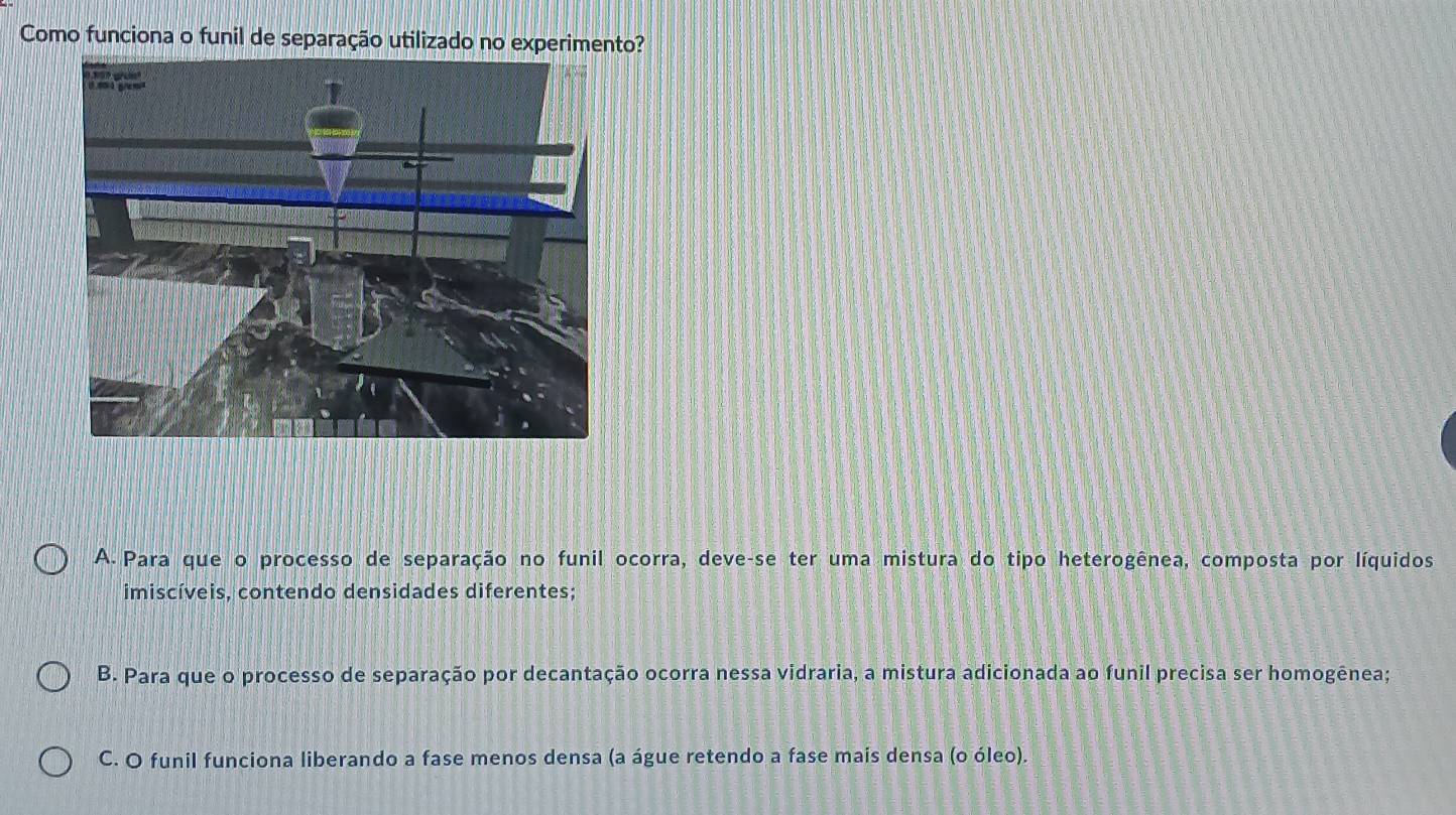 Como funciona o funil de separação utilizado no experimento?
A. Para que o processo de separação no funil ocorra, deve-se ter uma mistura do tipo heterogênea, composta por líquidos
imiscíveis, contendo densidades diferentes;
B. Para que o processo de separação por decantação ocorra nessa vidraria, a mistura adicionada ao funil precisa ser homogênea;
C. O funil funciona liberando a fase menos densa (a águe retendo a fase mais densa (o óleo).