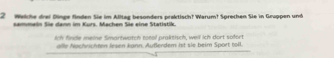 Welche drei Dinge finden Sie im Alltag besonders praktisch? Warum? Sprechen Sie in Gruppen und 
Sammein Sie dann im Kurs. Machen Sie eine Statistik. 
lich finde meine Smartwatch total praktisch, weil ich dort sofort 
alle Nachrichten lesen kann. Außerdem ist sie beim Sport toll.