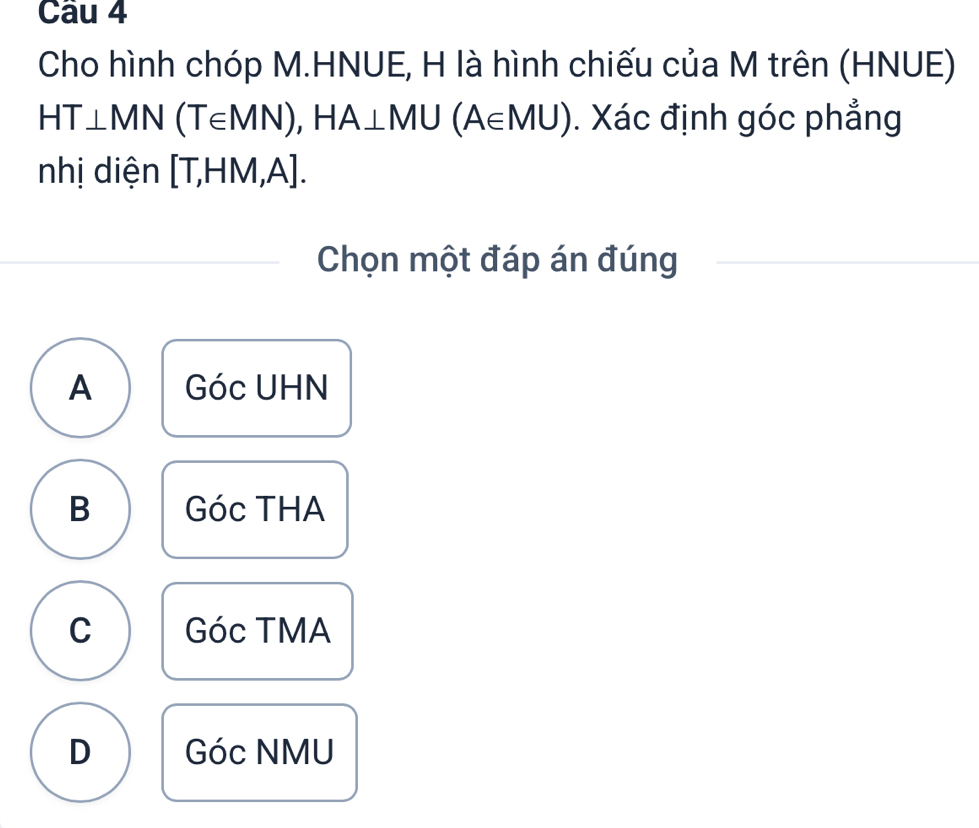 Cho hình chóp M.HNUE, H là hình chiếu của M trên (HNUE)
HT⊥ MN(T∈ MN), HA⊥ MU(A∈ MU). Xác định góc phẳng
nhị diện [T,HM,A]. 
Chọn một đáp án đúng
A Góc UHN
B Góc THA
C Góc TMA
D Góc NMU