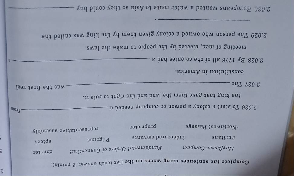 Complete the sentences using words on the list (each answer, 2 points). 
Mayflower Compact Fundamental Orders of Connecticut charter 
Puritans indentured servants Pilgrims spices 
·Northwest Passage proprietor representative assembly
2.026 To start a colony a person or company needed a 
_from 
the king that gave them the land and the right to rule it. 
_was the first real 
2.027 The 
constitution in America.
2.028 By 1776 all of the colonies had a_ 
meeting of men, elected by the people to make the laws. 
2.029 The person who owned a colony given them by the king was called the 
_ 
. 
2.030 Europeans wanted a water route to Asia so they could buy_