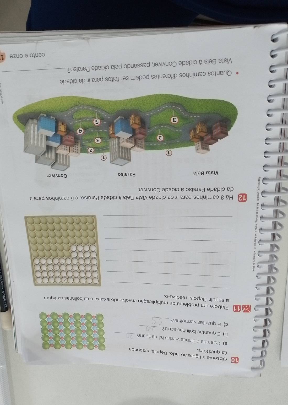 Observe a figura ao lado. Depois, responda 
às questões 
a) Quantas bolinhas verdes há na figura?_ 
_ 
b) E quantas bolinhas azuis? 
_ 
c) E quantas vermelhas? 
1 Elabore um problema de multiplicação envolvendo a caixa e as bolinhas da figura 
a seguir. Depois, resolva-o. 
_ 
_ 
_ 
_ 
_ 
_ 
_ 
12 Há 3 caminhos para ir da cidade Vista Bela à cidade Paraíso, e 5 caminhos para ir 
da cidade Paraíso à cidade Conviver. 
Quantos caminhos diferentes podem ser feitos para ir da cidade_ 
Vista Bela à cidade Conviver, passando pela cidade Paraíso? 
cento e onze