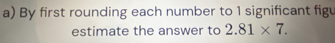 By first rounding each number to 1 significant figu 
estimate the answer to 2.81* 7.