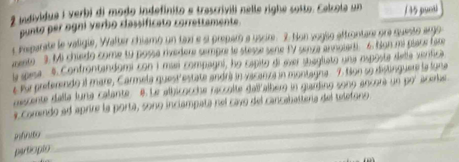 individua i verbi di modo indefinito e trascrivili nelle righe sosto. Celcola un /45 punti 
punto per ogni verbo classificato correttamente. 
t Preparate le valigie, Walter chiamo un taxi e si preparó a uscir. 2 Non voglio affrontare ora questo argo 
mento 3. Mi chiedo come t9 possa rivedere sempre le stesse sene TV senza annolarti 6. Non mi place far 
la spesa 5. Confrontandomi con i misi compagni, họ capito di ever sbagliato una esposta della verítica 
# Por preferendo il mare, Carmela questestate andrá in vacanza in montagna 7. Non s9 distinguere la luna 
descente dalla luna calante. B. Le albicocche raccolte dallalberg in giarding sono ancora un por acerbe 
_ 
_ 
a comendo ad aprire la porta, sono inclampata nel cayo del cancabattera del telefono. 
_ 
infnie 
particíplo