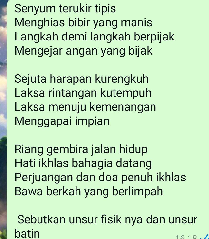 Senyum terukir tipis 
Menghias bibir yang manis 
Langkah demi langkah berpijak 
Mengejar angan yang bijak 
Sejuta harapan kurengkuh 
Laksa rintangan kutempuh 
Laksa menuju kemenangan 
Menggapai impian 
Riang gembira jalan hidup 
Hati ikhlas bahagia datang 
Perjuangan dan doa penuh ikhlas 
Bawa berkah yang berlimpah 
Sebutkan unsur fisik nya dan unsur 
batin 16 1º