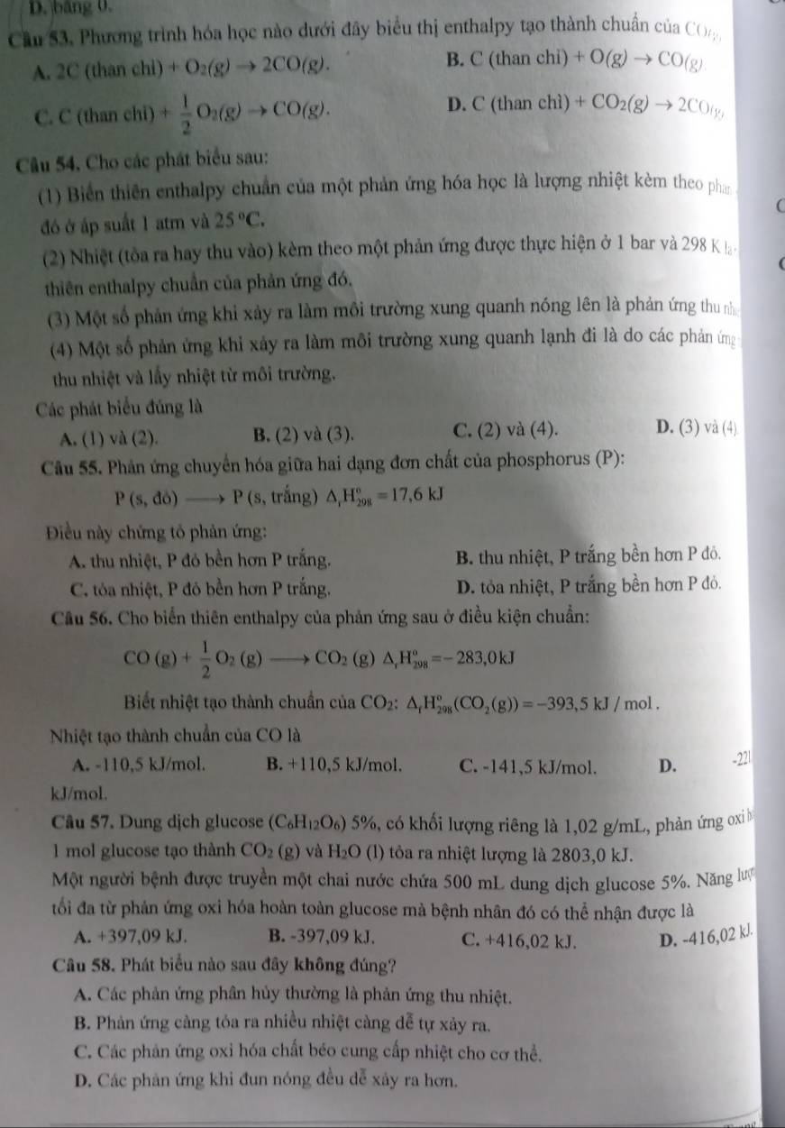 D. băng 0.
Cầu 53. Phương trình hóa học nào dưới đây biểu thị enthalpy tạo thành chuẩn của CO_ty
A. 2C(thancl +O_2(g)to 2CO(g). B. C(thanchi)+O(g)to CO(g)
C. C(thaneh D + 1/2 O_2(g)to CO(g).
D. C(thanchi)+CO_2(g)to 2CO(g,
Câu 54, Cho các phát biểu sau:
(1) Biển thiên enthalpy chuẩn của một phản ứng hóa học là lượng nhiệt kèm theo phan
(
đó ở áp suất 1 atm và 25°C.
(2) Nhiệt (tòa ra hay thu vào) kèm theo một phản ứng được thực hiện ở 1 bar và 298 K l-
thiên enthalpy chuẩn của phản ứng đó,
(3) Một số phản ứng khi xảy ra làm môi trường xung quanh nóng lên là phản ứng thu nh
(4) Một số phản ứng khỉ xảy ra làm môi trường xung quanh lạnh đi là do các phản ứng
thu nhiệt và lầy nhiệt từ môi trường.
Các phát biểu đúng là
A. (1) và (2). B. (2) và (3). C. (2) và (4).
D. (3) và (4)
Câu 55. Phản ứng chuyển hóa giữa hai dạng đơn chất của phosphorus (P):
P(s,do)to P(s 3, trắng) △ _1H_(298)°=17,6kJ
Điều này chứng tỏ phản ứng:
A. thu nhiệt, P đó bền hơn P trắng. B. thu nhiệt, P trắng bền hơn P đỏ.
C. tóa nhiệt, P đó bền hơn P trắng. D. tỏa nhiệt, P trắng bền hơn P đỏ.
Cầu 56. Cho biển thiên enthalpy của phản ứng sau ở điều kiện chuẩn:
CO(g)+ 1/2 O_2(g)to CO_2(g)△ _,H_(298)^o=-283,0kJ
Biết nhiệt tạo thành chuẩn của CO_2:△ _fH_(298)°(CO_2(g))=-393,5kJ/mol.
Nhiệt tạo thành chuẩn của CO là
A. -110,5 kJ/mol. B. +110,5 kJ/mol. C. -141,5 kJ/mol. D. -221
kJ/mol.
Câu 57. Dung dịch glucose (C_6H_12O_6) 5 5%, có khối lượng riêng là 1,02 g/mL, phản ứng oxiỉ b
1 mol glucose tạo thành CO_2(g) và H_2O (l) tỏa ra nhiệt lượng là 2803,0 kJ.
Một người bệnh được truyền một chai nước chứa 500 mL dung dịch glucose 5%. Năng lượ
tối đa từ phản ứng oxi hóa hoàn toàn glucose mà bệnh nhân đó có thể nhận được là
A. +397,09 kJ. B. -397,09 kJ. C. +416,02 kJ. D. -416,02 kJ.
Câu 58. Phát biểu nào sau đây không đúng?
A. Các phản ứng phân hủy thường là phản ứng thu nhiệt.
B. Phản ứng càng tỏa ra nhiều nhiệt càng dễ tự xảy ra.
C. Các phản ứng oxi hóa chất béo cung cấp nhiệt cho cơ thể.
D. Các phản ứng khi đun nóng đều dễ xảy ra hơn.