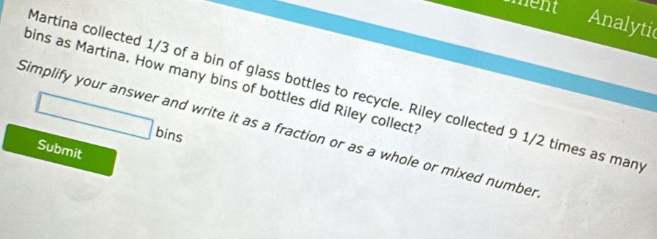 ment 
Analytic 
bins as Martina. How many bins of bottles did Riley collect? 
Martina collected 1/3 of a bin of glass bottles to recycle. Riley collected 9 1/2 times as man
□ bi ns 
Simplify your answer and write it as a fraction or as a whole or mixed number 
Submit