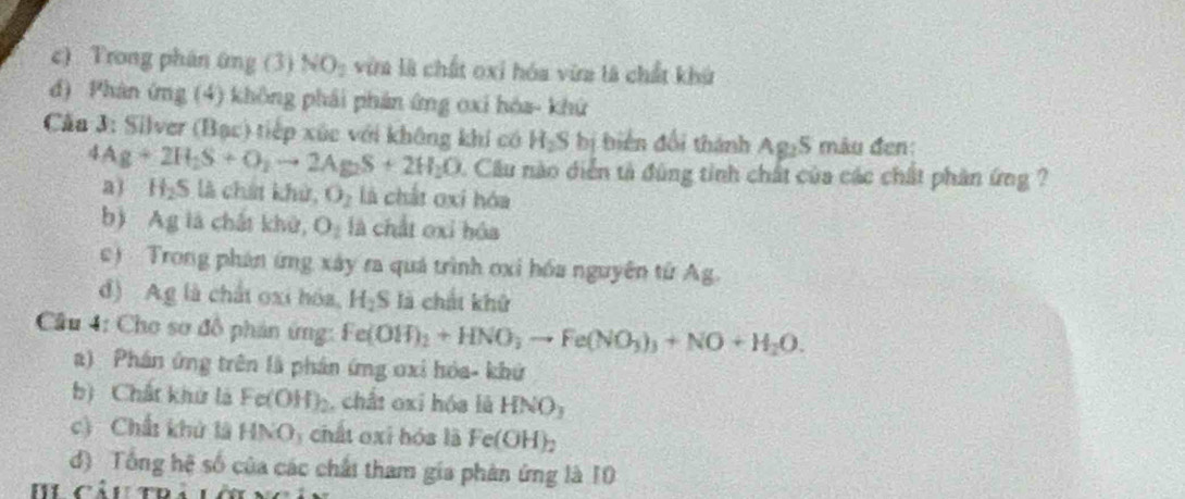 c) Trong phán ứng (3) NO_2 vừa là chất oxi hóa vừa là chất khứ
d) Phản ứng (4) không phải phản ứng oxi hòa- khứ
Căa 3: Silver (Bạc) tiếp xúc với không khí có H_2S bị biển đối thành Ag₂S mâu đen:
4Ag+2H_2S+O_2to 2Ag_2S+2H_2O Cầu nào diễn tả đùng tinh chất của các chất phân ứng ?
a) H_2S : à ch hử, O_2 là chất oxi hóa
b) Ag là chất khử, O_2 là chất oxi hóa
c) Trong phân ứng xây ra quá trình oxi hóa nguyên từ Ag.
d) Ag là chất oxi hóa, H_2S là chất khử
Cầu 4: Cho sơ đô phản ứng: Fe(OH)_2+HNO_3to Fe(NO_3)_3+NO+H_2O.
a) Phân ứng trên là phản ứng ơxi hóa- khứ
b) Chất khử là Fe(OH)_2 ,chất oxỉ hóa là HNO_3
c) Chất khủ là HNO: chất oxi hóa là Fe(OH)_2
d) Tổng hệ số của các chấi tham gia phản ứng là 10