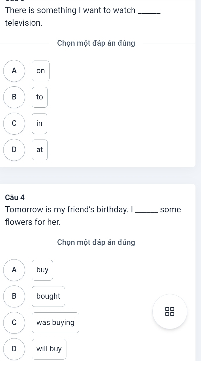 There is something I want to watch_
television.
Chọn một đáp án đúng
A on
B to
C in
D at
Câu 4
Tomorrow is my friend's birthday. I _some
flowers for her.
Chọn một đáp án đúng
A buy
B bought
C was buying
D will buy