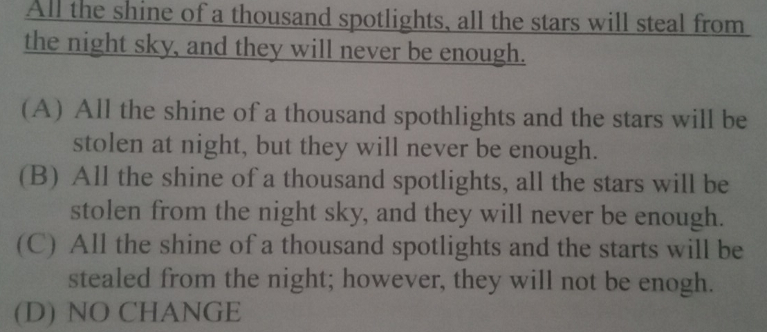 All the shine of a thousand spotlights, all the stars will steal from
the night sky, and they will never be enough.
(A) All the shine of a thousand spothlights and the stars will be
stolen at night, but they will never be enough.
(B) All the shine of a thousand spotlights, all the stars will be
stolen from the night sky, and they will never be enough.
(C) All the shine of a thousand spotlights and the starts will be
stealed from the night; however, they will not be enogh.
(D) NO CHANGE