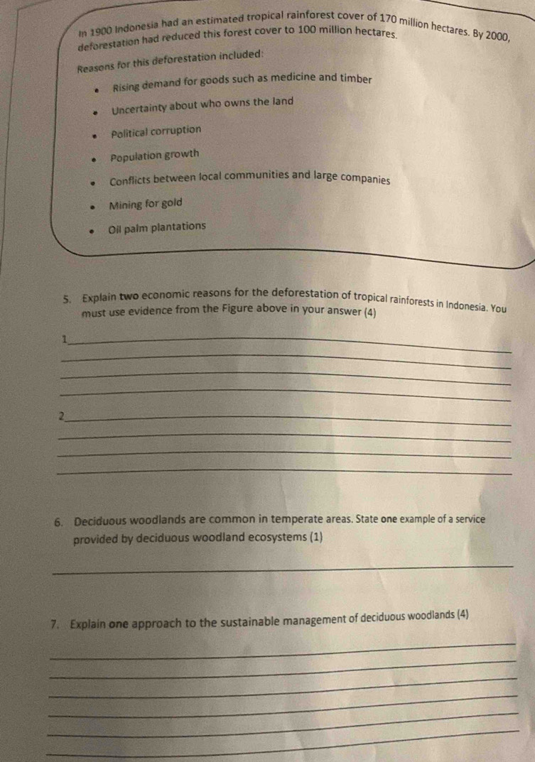 In 1900 Indonesia had an estimated tropical rainforest cover of 170 million hectares. By 2000,
deforestation had reduced this forest cover to 100 million hectares.
Reasons for this deforestation included:
Rising demand for goods such as medicine and timber
Uncertainty about who owns the land
Political corruption
Population growth
Conflicts between local communities and large companies
Mining for gold
Oil palm plantations
5. Explain two economic reasons for the deforestation of tropical rainforests in Indonesia. You
must use evidence from the Figure above in your answer (4)
_1
_
_
_
_2
_
_
_
6. Deciduous woodlands are common in temperate areas. State one example of a service
provided by deciduous woodland ecosystems (1)
_
7. Explain one approach to the sustainable management of deciduous woodlands (4)
_
_
_
_
_
_
