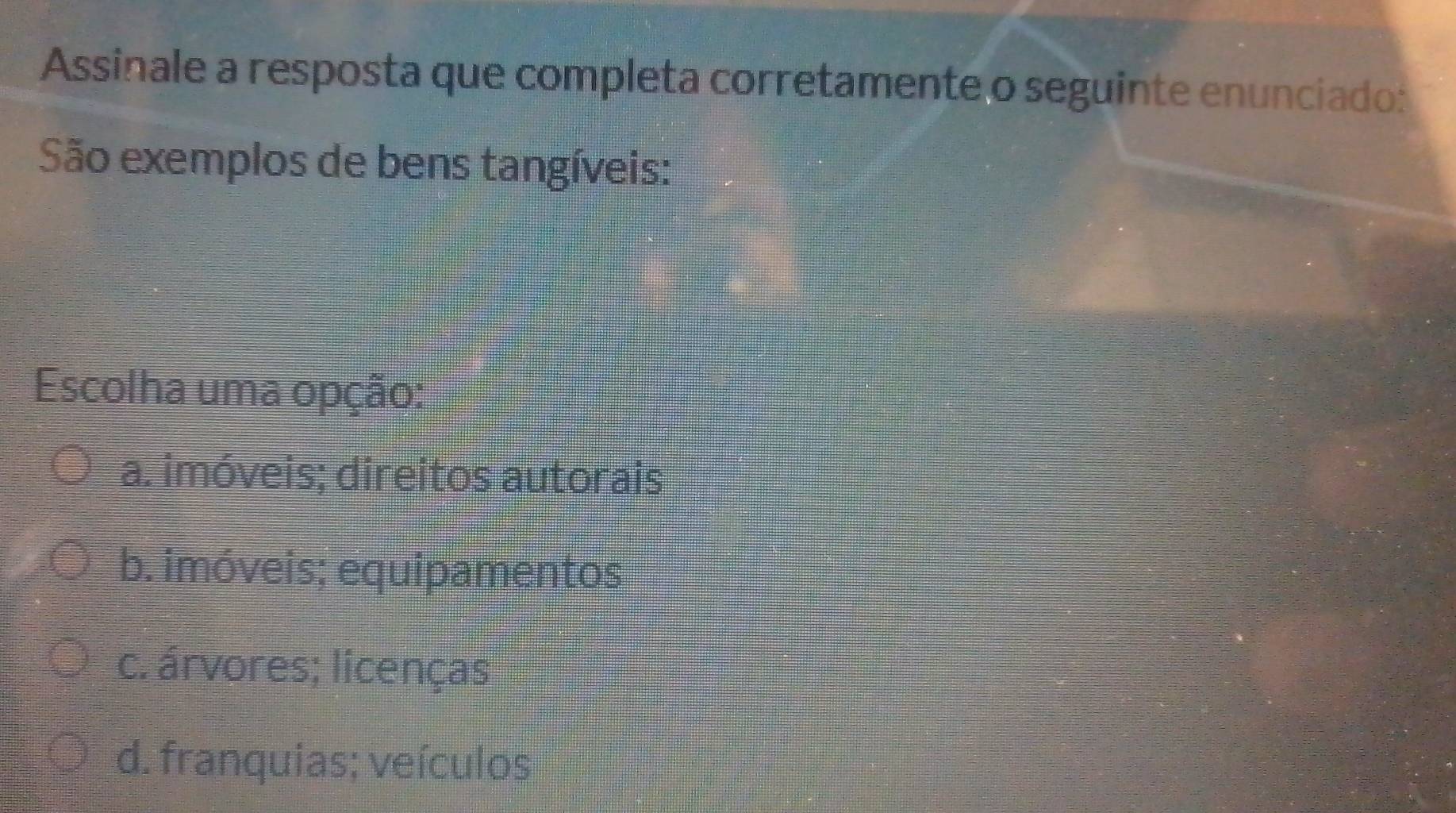 Assinale a resposta que completa corretamente o seguinte enunciado:
São exemplos de bens tangíveis:
Escolha uma opção:
a. imóveis; direitos autorais
b. imóveis; equipamentos
c. árvores; licenças
d. franquias; veículos