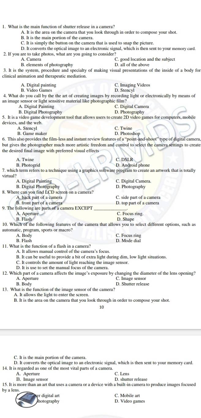 What is the main function of shutter release in a camera?
A. It is the area on the camera that you look through in order to compose your shot.
B. It is the main portion of the camera.
C. It is simply the button on the camera that is used to snap the picture.
D. It converts the optical image to an electronic signal, which is then sent to your memory card.
2. If you are to take photos, what are you going to consider?
A. Camera C. good location and the subject
B. elements of photography D. all of the above
3. It is the system, procedure and specialty of making visual presentations of the inside of a body for
clinical animation and therapeutic mediation.
A. Digital painting C. Imaging Videos
B. Video Games D. Stencyl
4. What do you call by the the art of creating images by recording light or electronically by means of
an image sensor or light sensitive material like photographic film?
A. Digital Painting C. Digital Camera
B. Digital Photography D. Photography
5. It is a video game development tool that allows users to create 2D video games for computers, mobile
devices, and the web.
C. Twine
A. Stencyl D. Photoshop
B. Game maker
6. This also provides the film-less and instant review features of a “point-and-shoot” type of digital camera,
but gives the photographer much more artistic freedom and control to select the camera settings to create
the desired final image with preferred visual effects
A. Twine C. DSLR
B. Photogrid D. Android phone
7. which term refers to a technique using a graphics software program to create an artwork that is totally
virtual?
A. Digital Painting C. Digital Camera.
B. Digital Photography D. Photography
8. Where can you find LCD screen on a camera?
A. back part of a camera C. side part of a camera
B. front part of a camera D. top part of a camera
9. The following are parts of a camera EXCEPT
A. Aperture C. Focus ring.
B. Flash D. Shape
10. Which of the following features of the camera that allows you to select different options, such as
automatic, program, sports or macro?
A. Body C. Focus ring
B. Flash D. Mode dial
11. What is the function of a flash in a camera?
A. It allows manual control of the camera’s focus.
B. It can be useful to provide a bit of extra light during dim, low light situations.
C. It controls the amount of light reaching the image sensor.
D. It is use to set the manual focus of the camera.
12. Which part of a camera affects the image’s exposure by changing the diameter of the lens opening?
A. Aperture C. Image sensor
B. Body D. Shutter release
13. What is the function of the image sensor of the camera?
A. It allows the light to enter the screen.
B. It is the area on the camera that you look through in order to compose your shot.
10
C. It is the main portion of the camera.
D. It converts the optical image to an electronic signal, which is then sent to your memory card.
14. It is regarded as one of the most vital parts of a camera.
A. Aperture C. Lens
B. Image sensor D. shutter release
15. It is more than an art that uses a camera or a device with a built-in camera to produce images focused
by a lens.
er digital art C. Mobile art
photography D. Video games