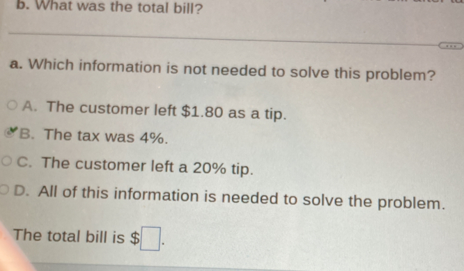 What was the total bill?
_
a. Which information is not needed to solve this problem?
A. The customer left $1.80 as a tip.
B. The tax was 4%.
C. The customer left a 20% tip.
D. All of this information is needed to solve the problem.
The total bill is $ :□.