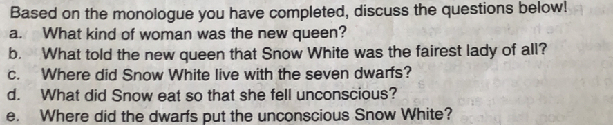 Based on the monologue you have completed, discuss the questions below! 
a. What kind of woman was the new queen? 
b. What told the new queen that Snow White was the fairest lady of all? 
c. Where did Snow White live with the seven dwarfs? 
d. What did Snow eat so that she fell unconscious? 
e. Where did the dwarfs put the unconscious Snow White?