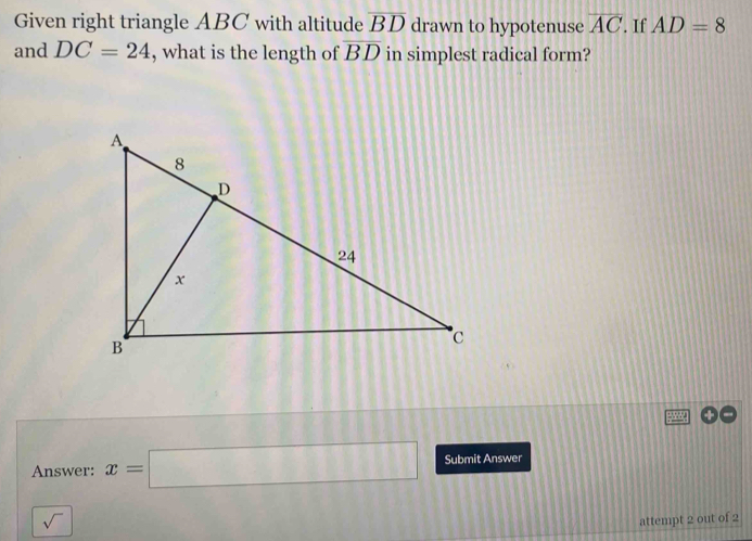 Given right triangle ABC with altitude overline BD drawn to hypotenuse overline AC. If AD=8
and DC=24 , what is the length of overline BD in simplest radical form? 
Answer: x=□ Submit Answer 
sqrt() 
attempt 2 out of 2