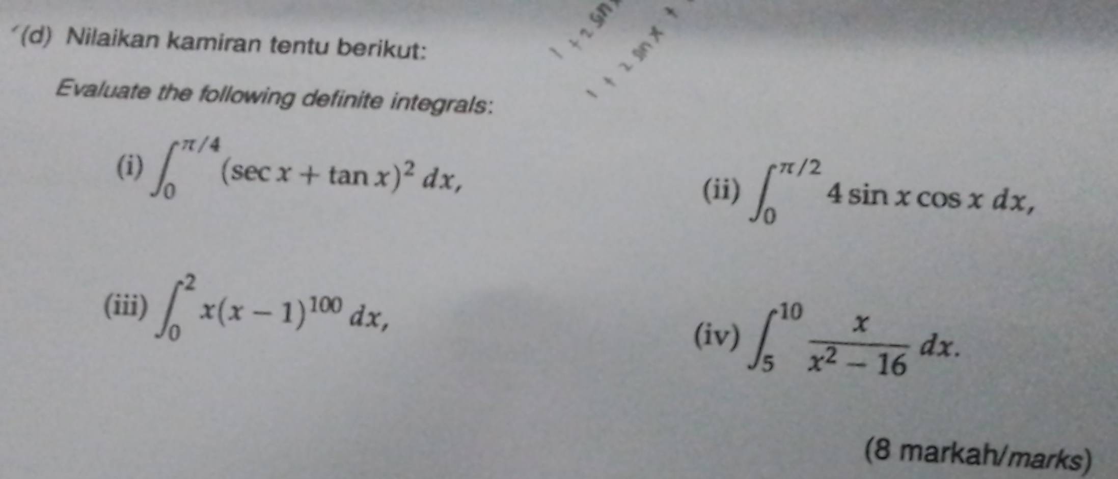 Nilaikan kamiran tentu berikut: 
Evaluate the following definite integrals: 
(i) ∈t _0^((π /4)(sec x+tan x)^2)dx, 
(ii) ∈t _0^((π /2)4sin xcos xdx, 
(iii) ∈t _0^2x(x-1)^100)dx, 
(iv) ∈t _5^((10)frac x)x^2-16dx. 
(8 markah/marks)