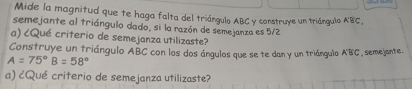 Mide la magnitud que te haga falta del triángulo ABC y construye un triángulo A'B'C', 
semejante al triángulo dado, si la razón de semejanza es 5/2
a) ¿Qué criterio de semejanza utilizaste? 
Construye un triángulo ABC con los dos ángulos que se te dan y un triángulo A'B'C' , semejante.
A=75° B=58°
a) ¿Qué criterio de semejanza utilizaste?