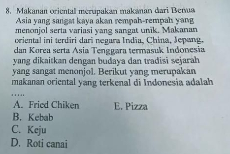 Makanan oriental merupakan makanan dari Benua
Asia yang sangat kaya akan rempah-rempah yang
menonjol serta variasi yang sangat unik. Makanan
oriental ini terdiri dari negara India, China, Jepang,
dan Korea serta Asia Tenggara termasuk Indonesia
yang dikaitkan dengan budaya dan tradisi sejarah
yang sangat menonjol. Berikut yang merupakan
makanan oriental yang terkenal di Indonesia adalah
….
A. Fried Chiken E. Pizza
B. Kebab
C. Keju
D. Roti canai