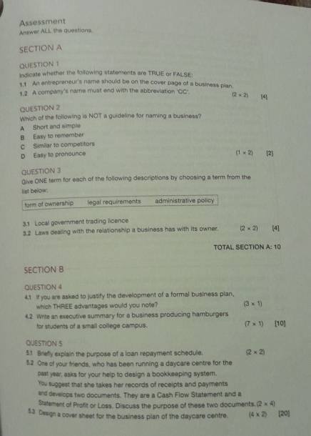 Assessment
Answer ALL the questions.
SECTION A
QUESTION 1
Indicate whether the following statements are TRUE or FALSE:
1.1 An entrepreneur's name should be on the cover page of a business pian.
1.2 A company's name must end with the abbreviation 'CC'. (2* 2) [4]
QUESTION 2
Which of the following is NOT a guideline for naming a business?
A Short and simple
B Easy to remember
C Similar to competitors
(1* 2)
D Easy to pronounce [2]
QUESTION 3
Give ONE term for each of the following descriptions by choosing a term from the
list below:
form of ownership legal requirements administrative policy
3.1 Local government trading licence
3.2 Laws dealing with the relationship a business has with its owner. (2* 2) [4]
TOTAL SECTION 3- 10
SECTION B
QUESTION 4
4.1 if you are asked to justify the development of a formal business plan,
which THREE advantages would you note? (3* 1)
4.2 Write an executive summary for a business producing hamburgers [10]
for students of a small college campus. (7* 1)
QUESTION 5
5.1 Briefly explain the purpose of a loan repayment schedule. (2* 2)
5.2 One of your friends, who has been running a daycare centre for the
past year, asks for your help to design a bookkeeping system.
You suggest that she takes her records of receipts and payments
and develops two documents. They are a Cash Flow Statement and a
Statement of Profit or Loss. Discuss the purpose of these two documents. (2* 4)
5.3 Design a cover sheet for the business plan of the daycare centre. (4* 2) [20]