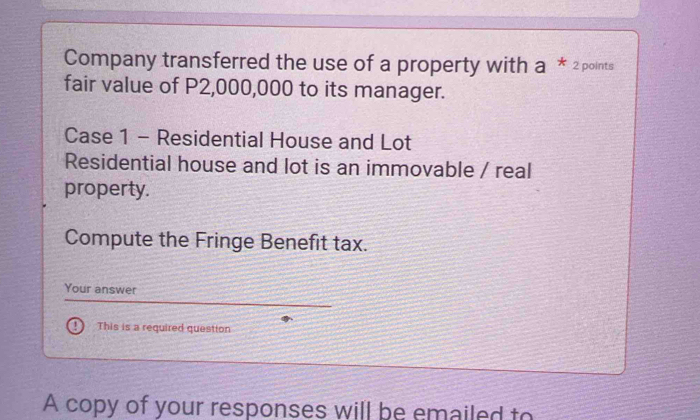 Company transferred the use of a property with a * 2 points 
fair value of P2,000,000 to its manager. 
Case 1 - Residential House and Lot 
Residential house and lot is an immovable / real 
property. 
Compute the Fringe Benefit tax. 
Your answer 
This is a required question 
A copy of your responses will be emailed to