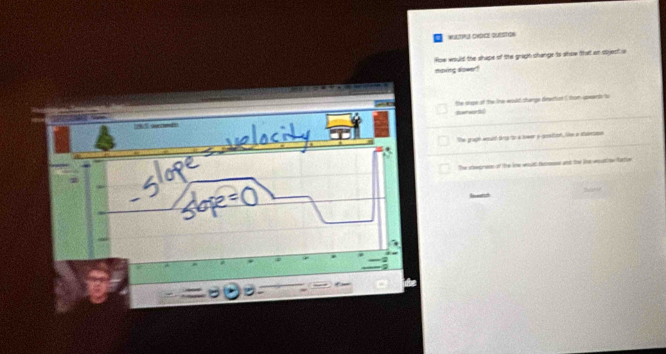 MIP CMDIQUE 
How would the shipe of the graph shange to show that an sbjest s
maving siower?
the srpe of the line would change diraction ( thom upeaerds to
swer wanthc
The grugh would treg for a hower i-growtion, lie a sulvesson
The ahepres of the lne wost femese and the live woutioe fatle
Reveatish