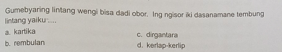 Gumebyaring lintang wengi bisa dadi obor. Ing ngisor iki dasanamane tembung
lintang yaiku ....
a. kartika c. dirgantara
b. rembulan d. kerlap-kerlip