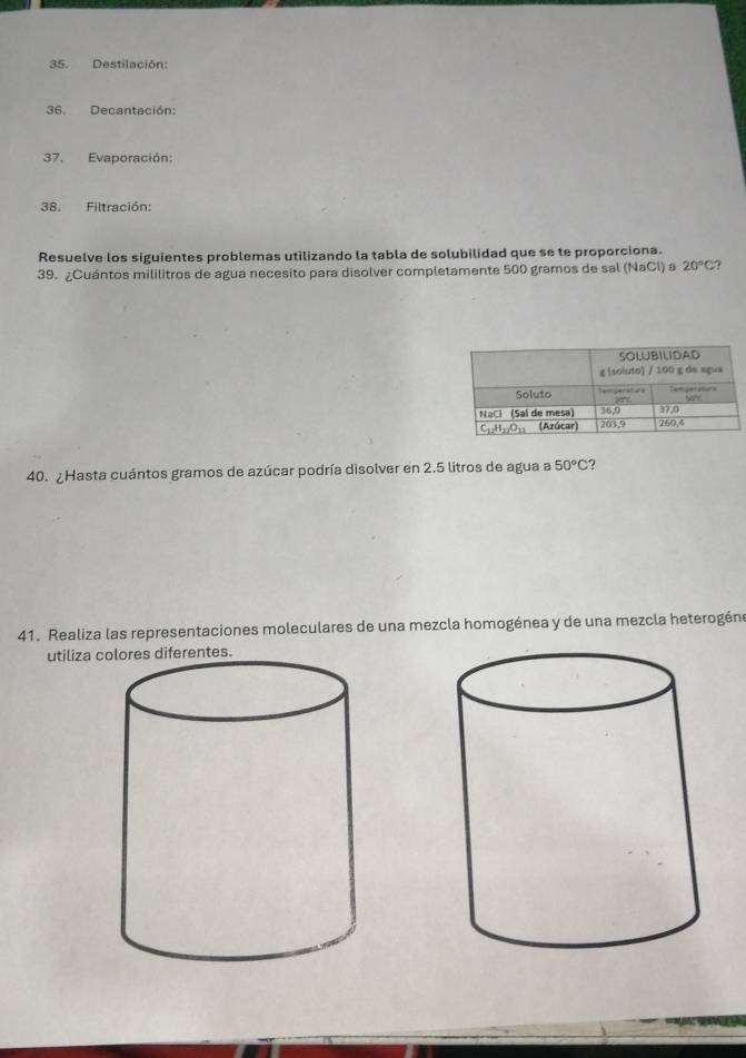 Destilación: 
36. Decantación: 
37. Evaporación: 
38. Filtración: 
Resuelve los siguientes problemas utilizando la tabla de solubilidad que se te proporciona. 
39. ¿Cuántos mililitros de agua necesito para disolver completamente 500 gramos de sal (NaCl) a 20°C ? 
40. ¿Hasta cuántos gramos de azúcar podría disolver en 2.5 litros de agua a 50°C
41. Realiza las representaciones moleculares de una mezcla homogénea y de una mezcla heterogéne 
utiliza