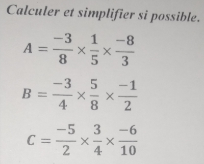 Calculer et simplifier si possible.
A= (-3)/8 *  1/5 *  (-8)/3 
B= (-3)/4 *  5/8 *  (-1)/2 
C= (-5)/2 *  3/4 *  (-6)/10 