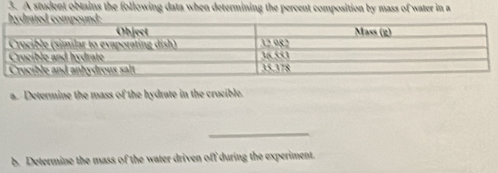 A student obtains the following data when determining the percent composition by mass of water in a 
a. Determine the mass of the hydrate in the crucible. 
_ 
b. Determine the mass of the water driven off during the experiment.