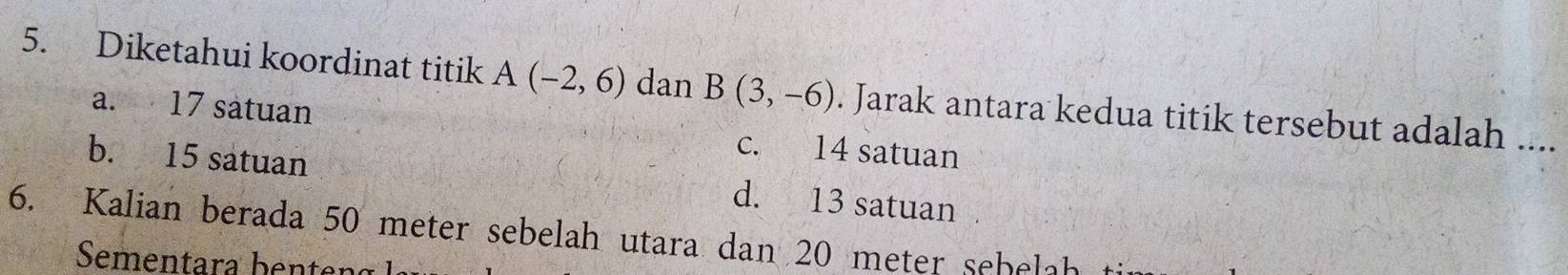Diketahui koordinat titik A(-2,6) dan B(3,-6). Jarak antara kedua titik tersebut adalah ....
a. 17 satuan c. 14 satuan
b. 15 satuan d. 13 satuan
6. Kalian berada 50 meter sebelah utara dan 20 meter sehelah
Sementara ben ten