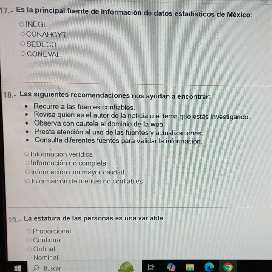 Es la principal fuente de información de datos estadísticos de México:
INEGI.
CONAHCYT.
SEDECO.
CONEVAL.
18.- Las siguientes recomendaciones nos ayudan a encontrar:
Recurre a las fuentes confiables.
Revisa quien es el autor de la noticia o el tema que estás investigando.
Observa con cautela el dominio de la web.
Presta atención al uso de las fuentes y actualizaciones.
Consulta diferentes fuentes para validar la información.
Información verídica
Información no completa
Información con mayor calidad
Información de fuentes no confiables
19,- La estatura de las personas es una variable:
Proporcional.
Continua.
Ordinal.
Nominal.
Buscar