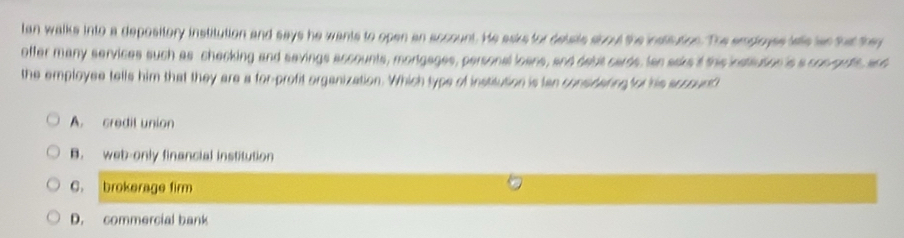 Ian walks into a depository institution and says he wants to open an account. He asks for delste sbout the insttution. The empiose lee ae that they
offer many services such as checking and savings accounts, mortgages, personal loans, and debit cards, Ian asks it thie insteution 's a con gute, ah
the employee tells him that they are a for-profit organization. Which type of institution is lan considating or his accounh
A. credit union
B. web-only financial institution
C. brokerage firm
D. commercial bank