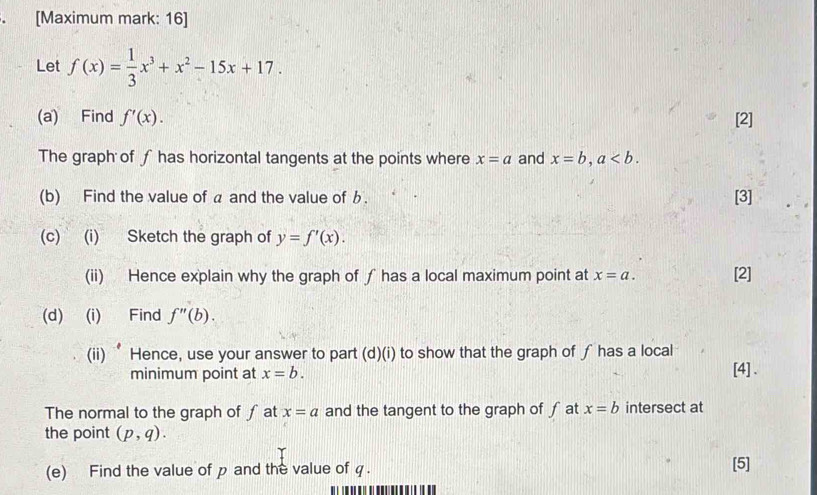 [Maximum mark: 16] 
Let f(x)= 1/3 x^3+x^2-15x+17. 
(a) Find f'(x). [2] 
The graph of ∫ has horizontal tangents at the points where x=a and x=b, a. 
(b) Find the value of a and the value of b. [3] 
(c) (i) Sketch the graph of y=f'(x). 
(ii) Hence explain why the graph of ƒ has a local maximum point at x=a. [2] 
(d) (i) Find f''(b). 
(ii) ‘Hence, use your answer to part (d)(i) to show that the graph of ∫ has a local 
minimum point at x=b. [4] . 
The normal to the graph of ∫ at x=a and the tangent to the graph of f at x=b intersect at 
the point (p,q). 
(e) Find the value of p and the value of q. [5]