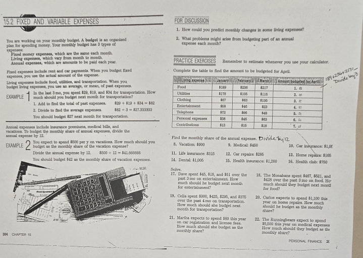 15.2 FIXED AND VARIABLE EXPENSES FOR DISCUSSION
1. How could you predict monthly changes in some living expenses?
You are working on your monthly budget. A budget is an organized 2. What problems might arise from budgeting part of an annual
plan for spending money. Your monthly budget has 3 types of expense each month?
expenses: Fixed money expenses, which are the same each month.
Living expenses, which vary from month to month. PRACTICE EXERCISES Remember to estimate whenever you use your calculator.
Annual expenses, which are amounts to be paid each year.
Fixed expenses include rent and car payments. When you budget fixed Complete the table to find the amount to be budgeted for April.
expenses, you use the actual amount of the expense.
Living expenses include food, utilities, and transportation. When you 
budget living expenses, you use an average, or mean, of past expenses. 
EXAMPLE In the last 3 mo, you spent $29, $19, and $34 for transportation. How
much should you budget next month for transportation? 
1. Add to find the total of past expenses. $29+$19+$34=$82
2. Divide to find the average expenses. $82/ 3=$27.33333
You should budget $27 next month for transportation. 
Annual expenses include insurance premiums, medical bills, and
annual expense by 12. vacations. To budget the monthly share of annual expenses, divide the Find the monthly share of the annual expense.
EXAMPLE You expect to spend $500 per y on vacations. How much should you 8。 Vacation: $900 9. Medical: $450 10.Car insurance: $1,0C
budget as the monthly share of the vacation expense?  11. Life insurance: $315 12, Car repairs: $285 13. Home repairs: $166
Divide the annual expense by 12. $600/ 12=$41.66666 14。 Dental: $1,005 15. Health insurance $1,260 16.Health club: $750
You should budget $42 as the monthly share of vacation expenses,
Solve. 17. Dave spent $45, $18, and $51 over the 18. The Monahans spent $467, $521, and
$428 over the past 3 mo on food. Ho
past 3 mo on entertainment. How much should they budget next mont 
for entertainment? mach should he budget next month for food?
19. Celis spent $300, $425, $295, and $375 20, Carlos expects to spend $1,100 this
over the past 4 mo on transportation. year on home repairs. How much
month for transportation? How much should she budget next share? should he budget as the monthly
21. Martha expects to spend $89 this year 22. The Runningbears expect to spend
on car registration and license fees. $5,500 this year on medical expenses
How much should she budget as the How much should they budget as the
304 CHAPTER 15 monthly share? monthly share?
PERSONAL FINANCE 