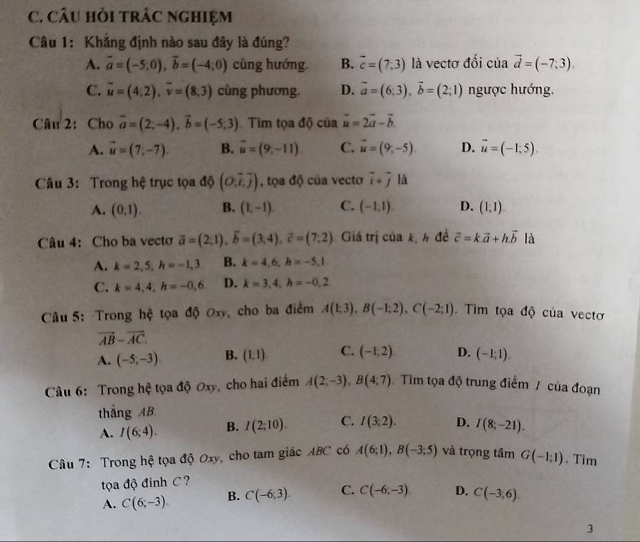 CÂU HỏI tRÁC NGHIệM
Câu 1: Khẳng định nào sau đây là đúng?
A. vector a=(-5;0),vector b=(-4;0) cùng hướng. B. vector c=(7,3) là vectơ đối của vector d=(-7,3).
C. vector u=(4;2),vector v=(8;3) cùng phương. D. vector a=(6;3),vector b=(2;1) ngược hướng.
Câu 2: Cho vector a=(2;-4),vector b=(-5,3) Tìm tọa độ của vector u=2vector a-vector b.
A. vector u=(7,-7). B. vector u=(9,-11) C. vector u=(9,-5). D. vector u=(-1,5).
Câu 3: Trong hệ trục tọa độ (O,overline tj) , tọa độ của vecto vector i+vector j là
A. (0,1). B. (1,-1) C. (-1,1). D. (1,1).
Câu 4: Cho ba vecto overline a=(2;1),overline b=(3;4),overline c=(7;2) Giá trị của kị h đề vector c=k.vector a+h.vector b là
A. k=2,5,h=-1,3 B. k=4,6,h=-5,1
C. k=4,4,h=-0,6 D. k=3,4,h=-0,2
Câu 5: Trong hệ tọa độ Oxy, cho ba điểm A(1;3),B(-1;2),C(-2;1). Tìm tọa độ của vectơ
vector AB-vector AC.
A. (-5,-3) B. (1,1). C. (-1,2) D. (-1;1).
Câu 6: Trong hệ tọa độ Oxy, cho hai điểm A(2,-3),B(4,7) Tìm tọa độ trung điểm / của đoạn
thắng AB
A. I(6;4). B. I(2;10). C. I(3;2). D. I(8;-21).
Câu 7: Trong hệ tọa độ Oxy, cho tam giác ABC có A(6;1),B(-3;5) và trọng tâm G(-1,1). Tim
tọa độ đinh C?
A. C(6,-3) B. C(-6,3). C. C(-6,-3). D. C(-3,6)
3