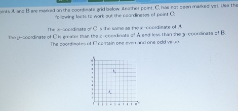 oints A and B are marked on the coordinate grid below. Another point, C, has not been marked yet. Use the
following facts to work out the coordinates of point C:
The z-coordinate of C is the same as the z-coordinate of A.
The y-coordinate of C is greater than the x-coordinate of A and less than the y-coordinate of B
The coordinates of C contain one even and one odd value.