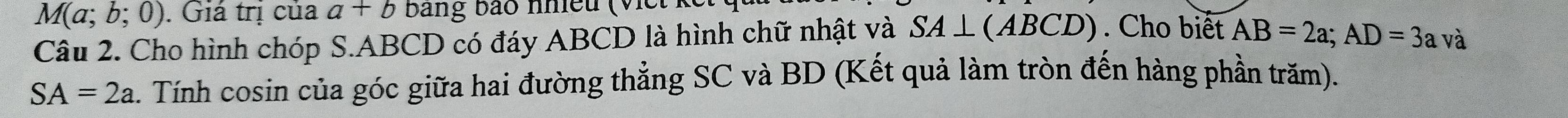 M(a;b;0). Giá trị của a+b bang bào nhiều (Viề 
Câu 2. Cho hình chóp S. ABCD có đáy ABCD là hình chữ nhật và SA⊥ (ABCD). Cho biết AB=2a; AD=3a và
SA=2a. Tính cosin của góc giữa hai đường thẳng SC và BD (Kết quả làm tròn đến hàng phần trăm).