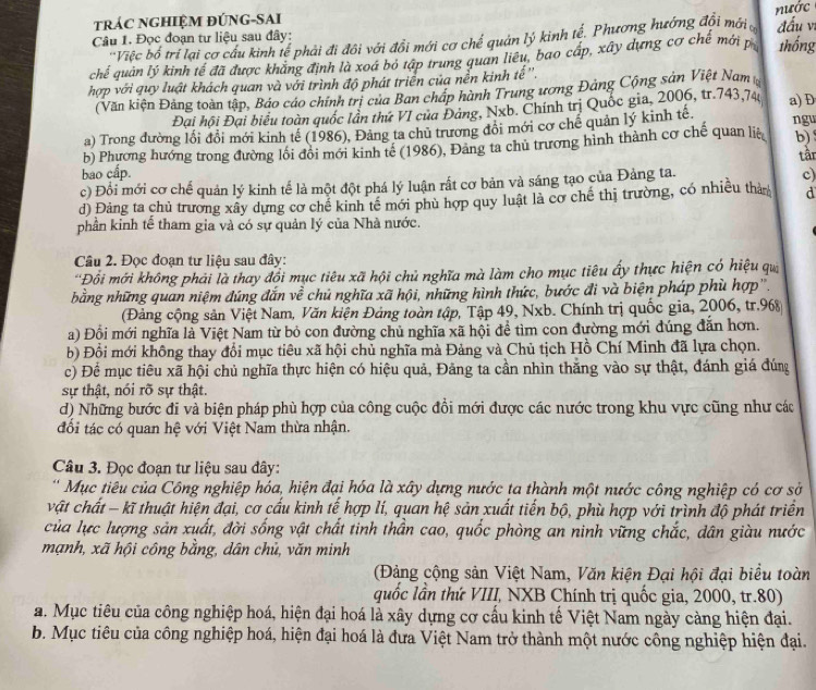 nước
trÁC NGHIỆM ĐÚNG-SAI
Câu 1. Đọc đoạn tư liệu sau đây:
'Việc bố trí lại cơ cầu kinh tế phải đi đôi với đổi mới cơ chế quản lý kinh tế. Phương hướng đổi mới đấu vị
chế quân lý kinh tế đã được khăng định là xoá bỏ tập trung quan liêu, bao cấp, xây dựng cơ chế mới p thống
hợp với quy luật khách quan và với trình độ phát triển của nền kinh tế''.
(Văn kiện Đảng toàn tập, Bảo cáo chính trị của Ban cháp hành Trung ương Đảng Cộng sản Việt Nam
Đại hội Đại biểu toàn quốc lần thứ VI của Đảng, Nxb. Chính trị Quốc gia, 2006, tr.743,74 a) D
a) Trong đường lối đổi mới kinh tế (1986), Đảng ta chủ trương đôi mới cơ chế quản lý kinh tế. ngu
b) Phương hướng trong đường lối đội mới kinh tế (1986), Đảng ta chủ trương hình thành cơ chế quan liệ b) tân
bao cấp. c)
c) Đổi mới cơ chế quản lý kinh tế là một đột phá lý luận rất cơ bản và sáng tạo của Đảng ta.
d) Đảng ta chủ trương xây dựng cơ chế kinh tế mới phù hợp quy luật là cơ chế thị trường, có nhiều thà d
phần kinh tế tham gia và có sự quản lý của Nhà nước.
Câu 2. Đọc đoạn tư liệu sau đây:
''Đồi mới không phải là thay đổi mục tiêu xã hội chủ nghĩa mà làm cho mục tiêu ấy thực hiện có hiệu qu
bằng những quan niệm đứng đắn về chủ nghĩa xã hội, những hình thức, bước đi và biện pháp phù hợp''.
(Đảng cộng sản Việt Nam, Văn kiện Đảng toàn tập, Tập 49, Nxb. Chính trị quốc gia, 2006, tr.968
a) Đồi mới nghĩa là Việt Nam từ bỏ con đường chủ nghĩa xã hội để tìm con đường mới đúng đẫn hơn.
b) Đồi mới không thay đổi mục tiêu xã hội chủ nghĩa mà Đảng và Chủ tịch Hồ Chí Minh đã lựa chọn.
c) Để mục tiêu xã hội chủ nghĩa thực hiện có hiệu quả, Đảng ta cần nhìn thắng vào sự thật, đánh giá đúng
sự thật, nói rõ sự thật.
d) Những bước đi và biện pháp phù hợp của công cuộc đồi mới được các nước trong khu vực cũng như các
đổi tác có quan hệ với Việt Nam thừa nhận.
Câu 3. Đọc đoạn tư liệu sau đây:
' Mục tiêu của Công nghiệp hóa, hiện đại hóa là xây dựng nước ta thành một nước công nghiệp có cơ sở
vật chất - kĩ thuật hiện đại, cơ cấu kinh tế hợp lí, quan hệ sản xuất tiến bộ, phù hợp với trình độ phát triển
của lực lượng sản xuất, đời sống vật chất tinh thần cao, quốc phòng an ninh vững chắc, dân giàu nước
mạnh, xã hội công bằng, dân chủ, văn minh
(Đảng cộng sản Việt Nam, Văn kiện Đại hội đại biểu toàn
quốc lần thứ VIII, NXB Chính trị quốc gia, 2000, tr.80)
a. Mục tiêu của công nghiệp hoá, hiện đại hoá là xây dựng cơ cấu kinh tế Việt Nam ngày càng hiện đại.
b. Mục tiêu của công nghiệp hoá, hiện đại hoá là đưa Việt Nam trở thành một nước công nghiệp hiện đại.