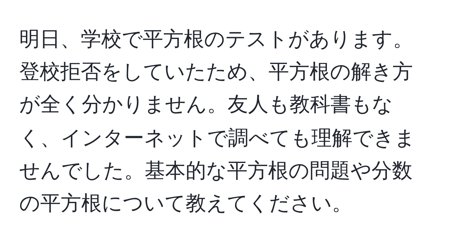 明日、学校で平方根のテストがあります。登校拒否をしていたため、平方根の解き方が全く分かりません。友人も教科書もなく、インターネットで調べても理解できませんでした。基本的な平方根の問題や分数の平方根について教えてください。