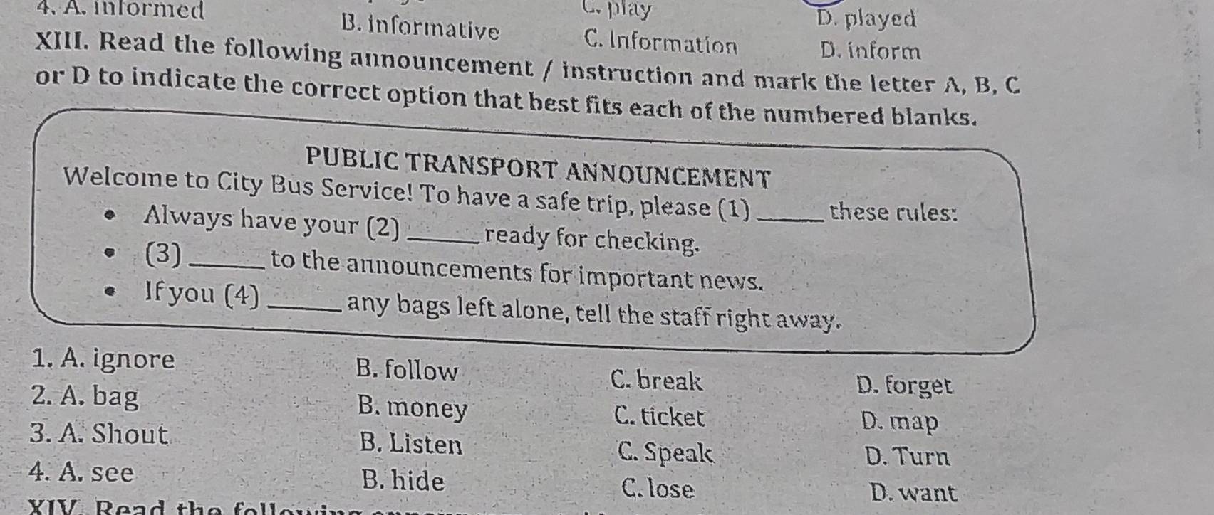 C. play D. played
4. A. informed B. informative C. Information
D. inform
XIII. Read the following announcement / instruction and mark the letter A, B, C
or D to indicate the correct option that best fits each of the numbered blanks.
PUBLIC TRANSPORT ANNOUNCEMENT
Welcome to City Bus Service! To have a safe trip, please (1)_
these rules:
Always have your (2) _ready for checking.
(3)_ to the announcements for important news.
If you (4)_ any bags left alone, tell the staff right away.
1. A. ignore B. follow C. break
D. forget
2. A. bag B. money C. ticket D. map
3. A. Shout B. Listen
C. Speak D. Turn
4. A. see B. hide
C. lose D. want
YIV Read the fell e t