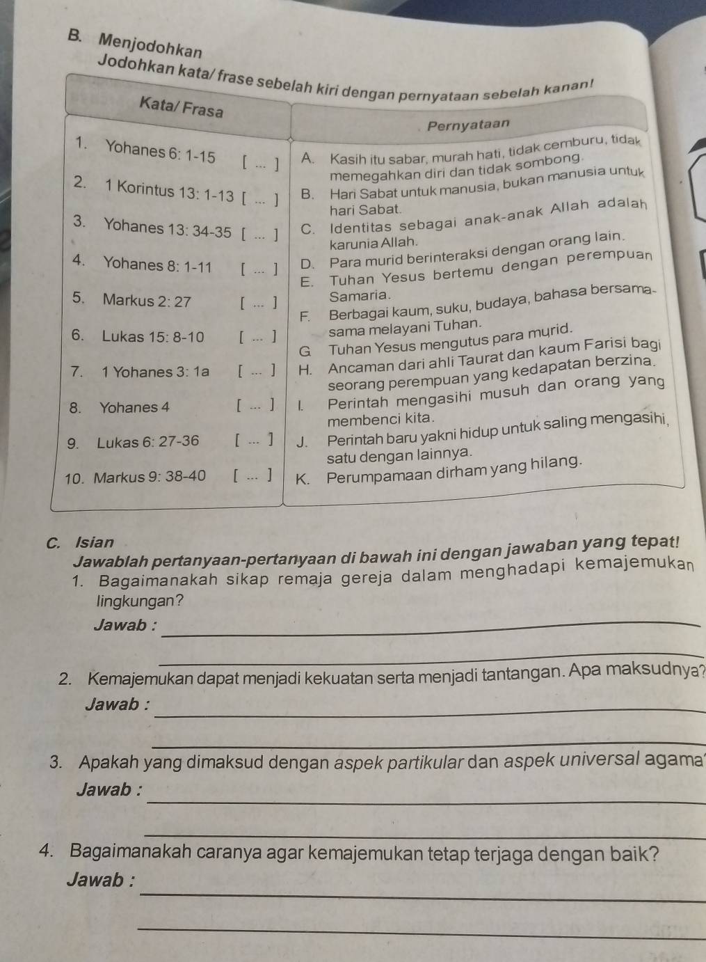 Menjodohkan
C. Isian
Jawablah pertanyaan-pertanyaan di bawah ini dengan jawaban yang tepat!
1. Bagaimanakah sikap remaja gereja dalam menghadapi kemajemukaṇ
lingkungan?
Jawab :
_
_
2. Kemajemukan dapat menjadi kekuatan serta menjadi tantangan. Apa maksudnya?
Jawab :_
_
3. Apakah yang dimaksud dengan aspek partikular dan aspek universal agama
_
Jawab :
_
4. Bagaimanakah caranya agar kemajemukan tetap terjaga dengan baik?
_
Jawab :
_