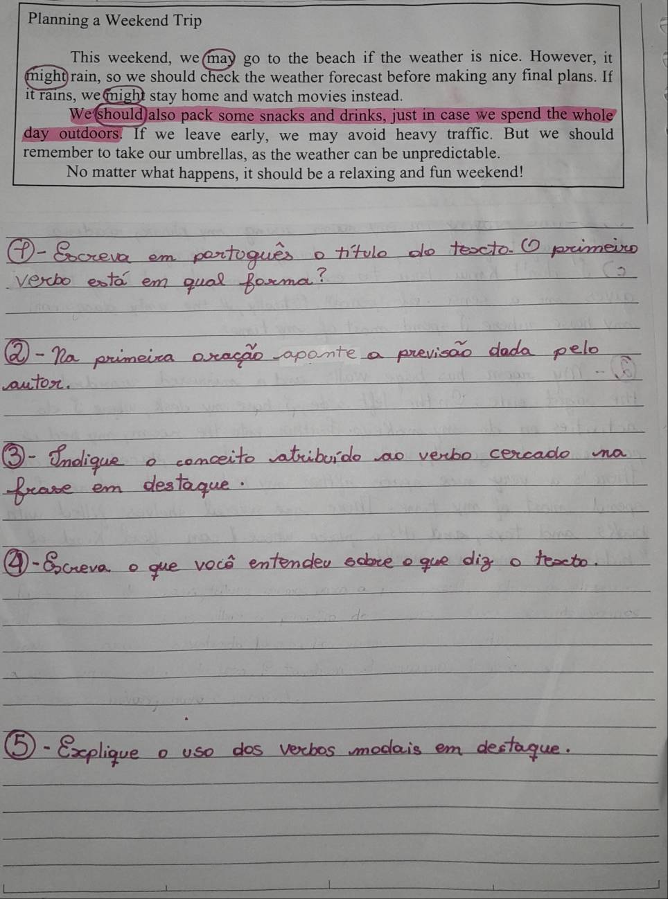 Planning a Weekend Trip 
This weekend, we(may go to the beach if the weather is nice. However, it 
might)rain, so we should check the weather forecast before making any final plans. If 
it rains, we might stay home and watch movies instead. 
We should also pack some snacks and drinks, just in case we spend the whole 
day outdoors. If we leave early, we may avoid heavy traffic. But we should 
remember to take our umbrellas, as the weather can be unpredictable. 
No matter what happens, it should be a relaxing and fun weekend!